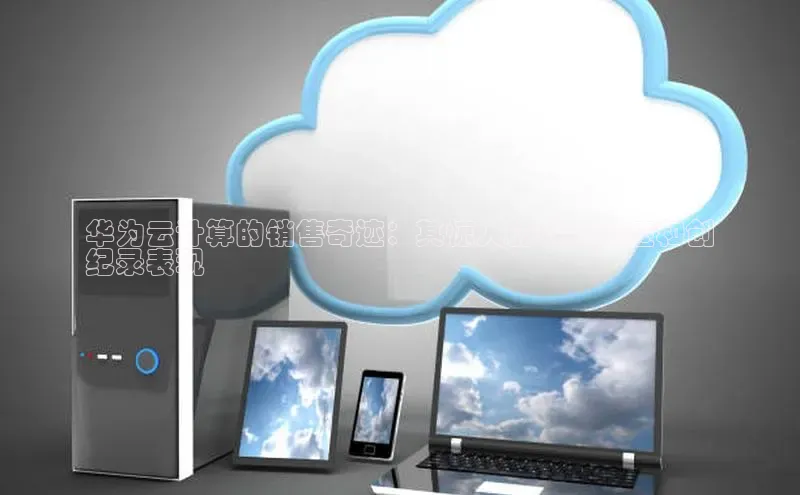 意昂4凯捷体育百度学术华为云计算的销售奇迹：其惊人的增长轨迹和创
纪录表现